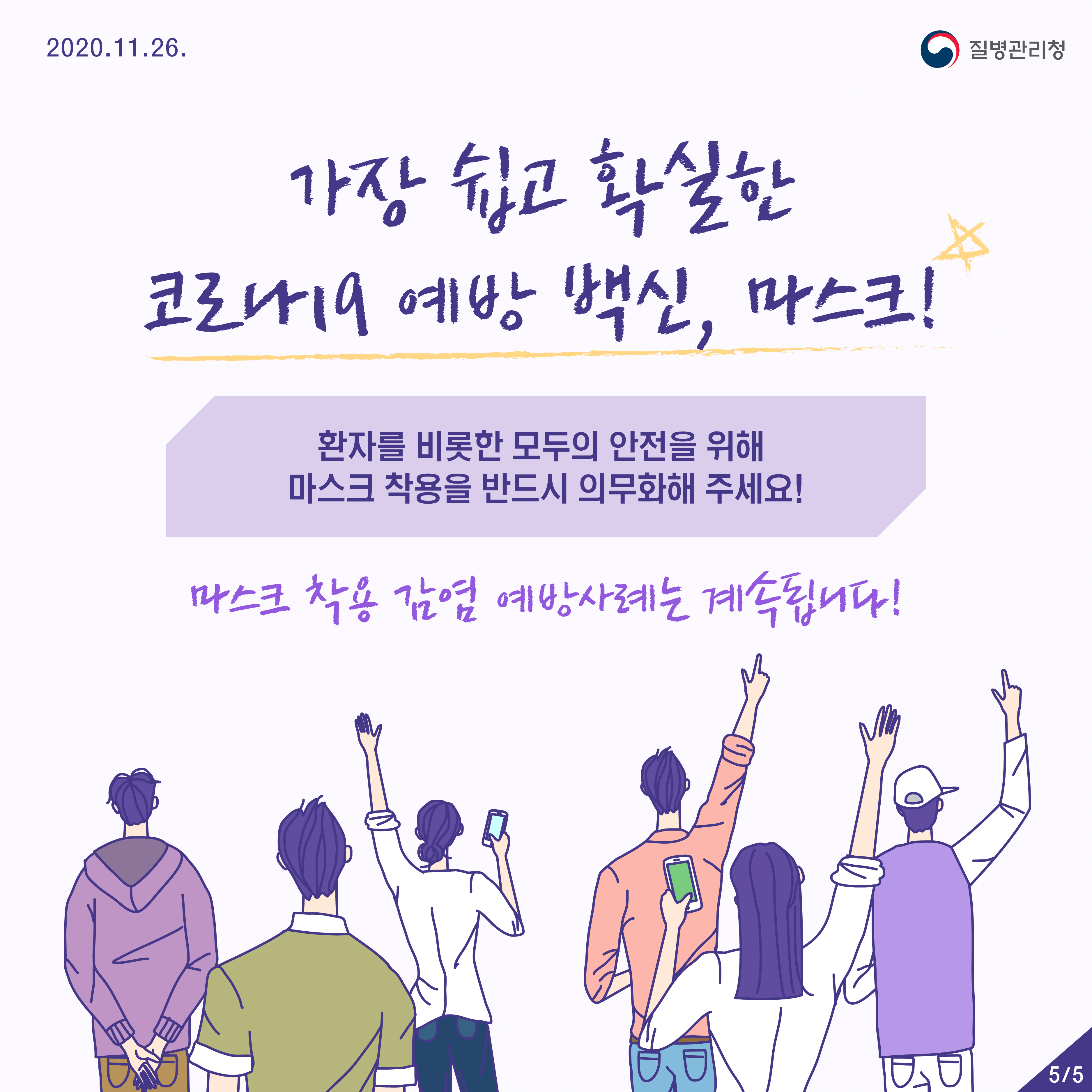 2020년 11월 26일 질병관리청 5페이지 중 5페이지 가장 쉽고 확실한 코로나19 예방 백신, 마스크! 환자를 비롯한 모두의 안전을 위해 마스크 착용을 반드시 의무화해 주세요! 마스크 착용 감염 예방사례는 계속됩니다. 